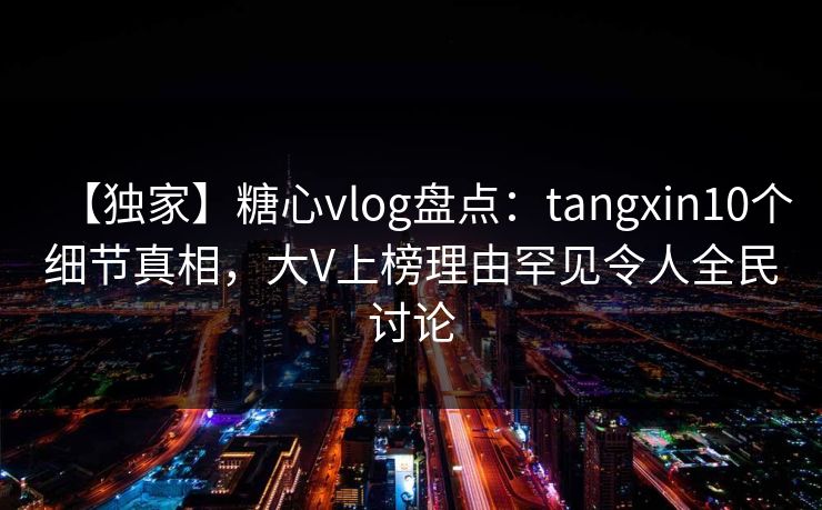 【独家】糖心vlog盘点：tangxin10个细节真相，大V上榜理由罕见令人全民讨论
