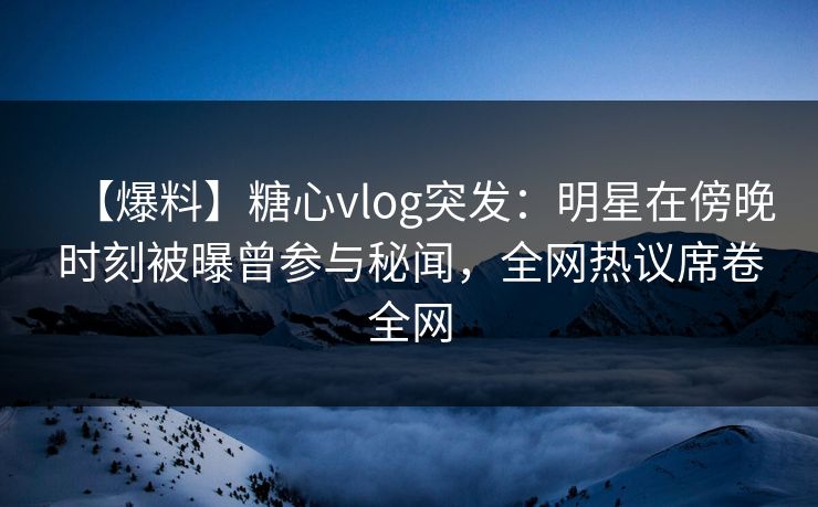 【爆料】糖心vlog突发：明星在傍晚时刻被曝曾参与秘闻，全网热议席卷全网