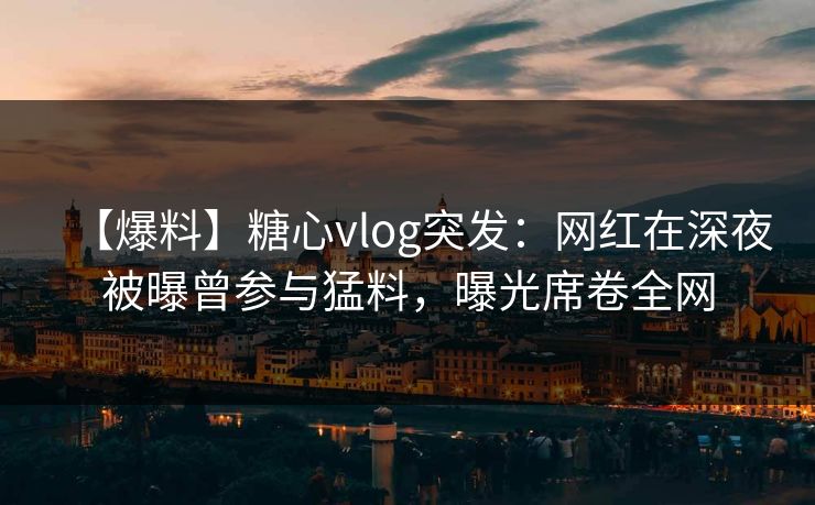 【爆料】糖心vlog突发：网红在深夜被曝曾参与猛料，曝光席卷全网