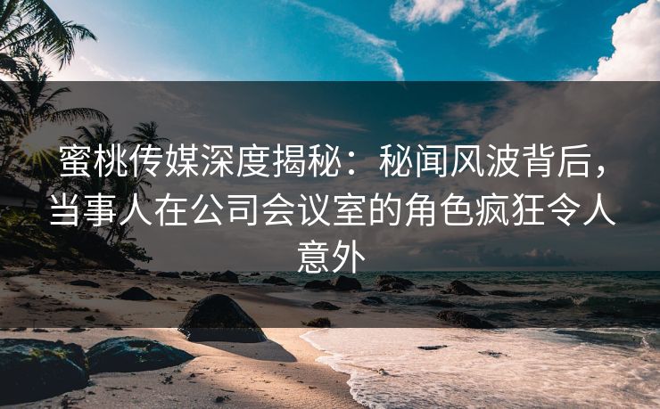 蜜桃传媒深度揭秘：秘闻风波背后，当事人在公司会议室的角色疯狂令人意外
