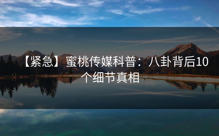 【紧急】蜜桃传媒科普：八卦背后10个细节真相