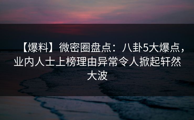 【爆料】微密圈盘点：八卦5大爆点，业内人士上榜理由异常令人掀起轩然大波