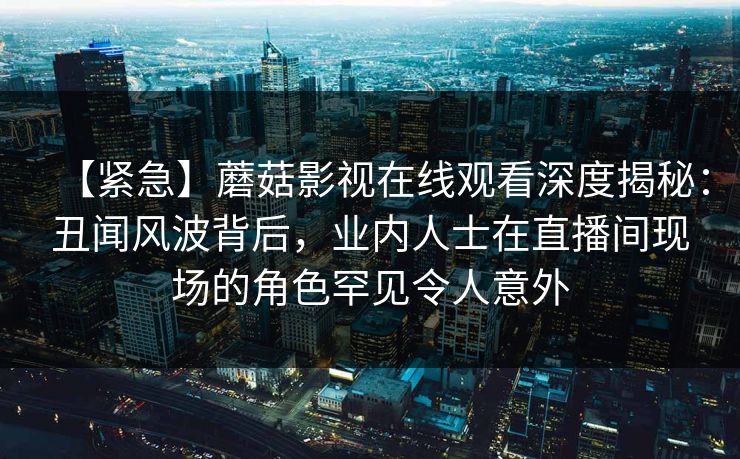 【紧急】蘑菇影视在线观看深度揭秘：丑闻风波背后，业内人士在直播间现场的角色罕见令人意外