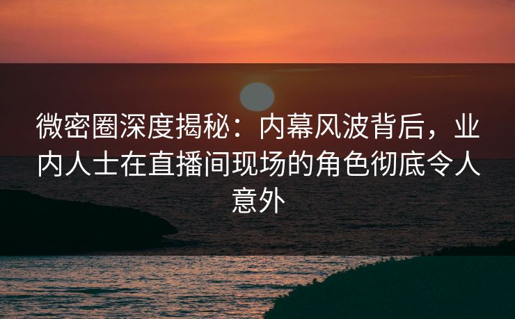 微密圈深度揭秘：内幕风波背后，业内人士在直播间现场的角色彻底令人意外