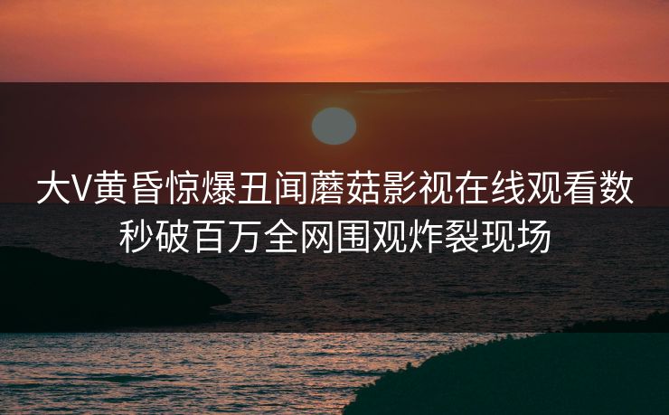 大V黄昏惊爆丑闻蘑菇影视在线观看数秒破百万全网围观炸裂现场