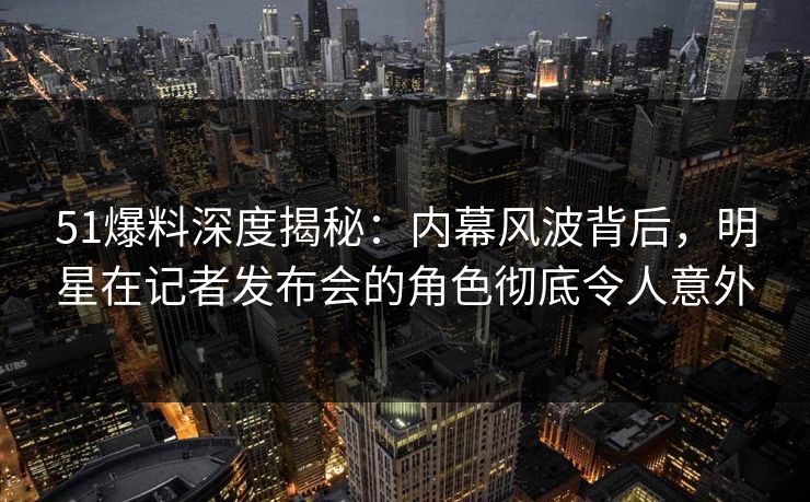 51爆料深度揭秘：内幕风波背后，明星在记者发布会的角色彻底令人意外