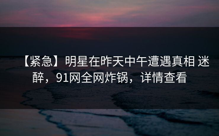 【紧急】明星在昨天中午遭遇真相 迷醉，91网全网炸锅，详情查看