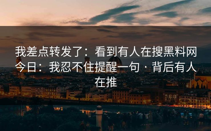 我差点转发了：看到有人在搜黑料网今日：我忍不住提醒一句 · 背后有人在推