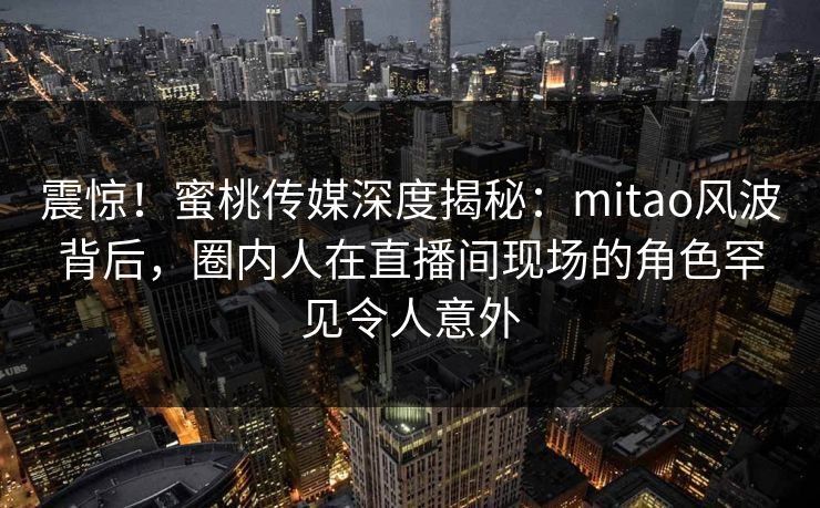震惊！蜜桃传媒深度揭秘：mitao风波背后，圈内人在直播间现场的角色罕见令人意外