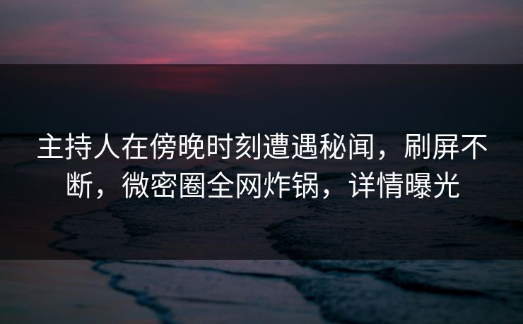 主持人在傍晚时刻遭遇秘闻，刷屏不断，微密圈全网炸锅，详情曝光