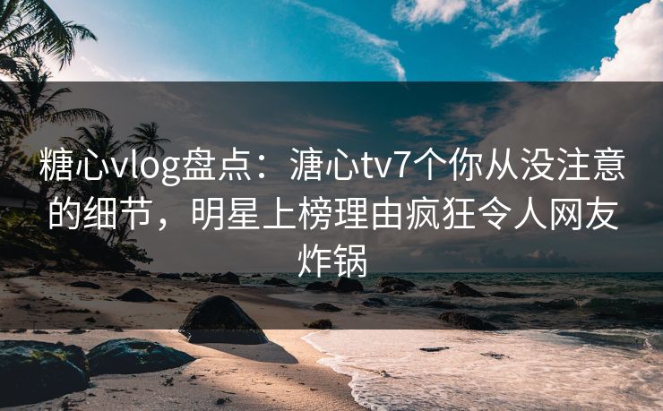 糖心vlog盘点：溏心tv7个你从没注意的细节，明星上榜理由疯狂令人网友炸锅