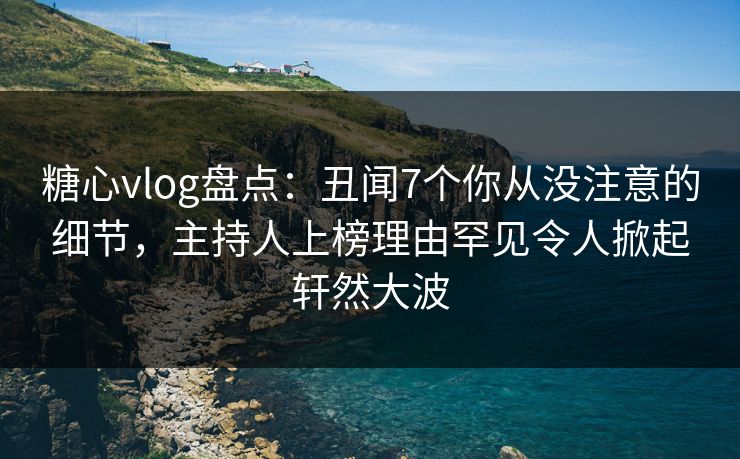 糖心vlog盘点：丑闻7个你从没注意的细节，主持人上榜理由罕见令人掀起轩然大波