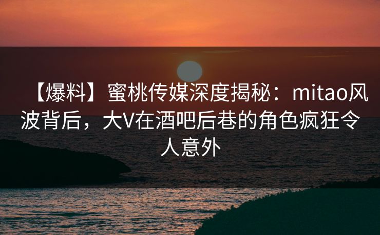 【爆料】蜜桃传媒深度揭秘：mitao风波背后，大V在酒吧后巷的角色疯狂令人意外