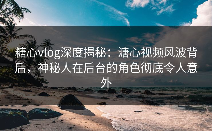 糖心vlog深度揭秘：溏心视频风波背后，神秘人在后台的角色彻底令人意外