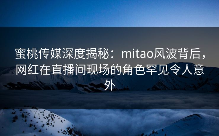 蜜桃传媒深度揭秘:mitao风波背后,网红在直播间现场的角色罕见令人意外 蜜桃传媒深度揭秘:mitao风波背后,网红在直播间现场的角色罕见令人意外