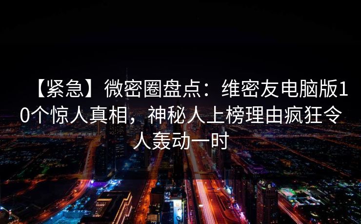 【紧急】微密圈盘点:维密友电脑版10个惊人真相,神秘人上榜理由疯狂令人轰动一时 【紧急】微密圈盘点:维密友电脑版10个惊人真相,神秘人上榜理由疯狂令人轰动一时