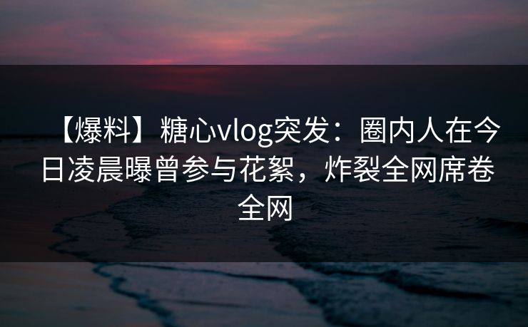 【爆料】糖心vlog突发：圈内人在今日凌晨曝曾参与花絮，炸裂全网席卷全网