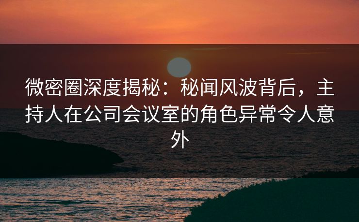 微密圈深度揭秘：秘闻风波背后，主持人在公司会议室的角色异常令人意外
