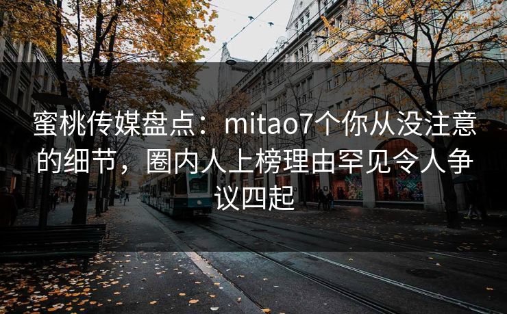 蜜桃传媒盘点：mitao7个你从没注意的细节，圈内人上榜理由罕见令人争议四起