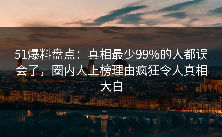 51爆料盘点：真相最少99%的人都误会了，圈内人上榜理由疯狂令人真相大白
