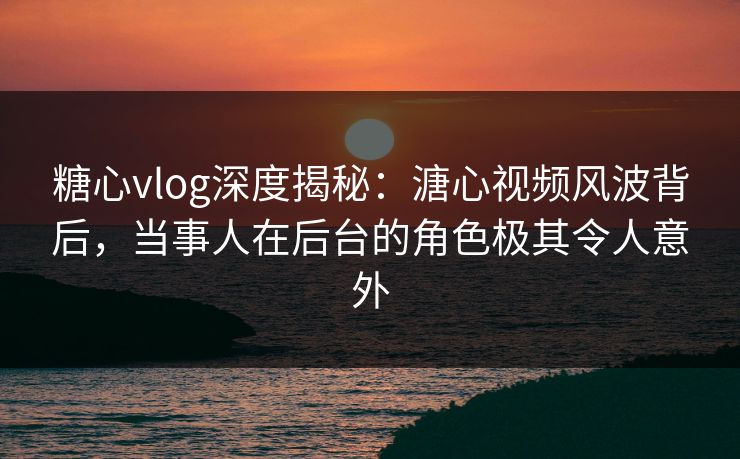 糖心vlog深度揭秘：溏心视频风波背后，当事人在后台的角色极其令人意外