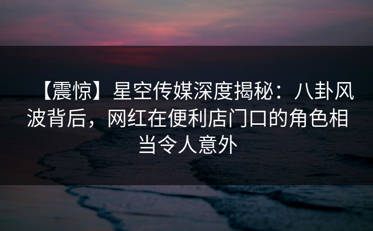 【震惊】星空传媒深度揭秘：八卦风波背后，网红在便利店门口的角色相当令人意外