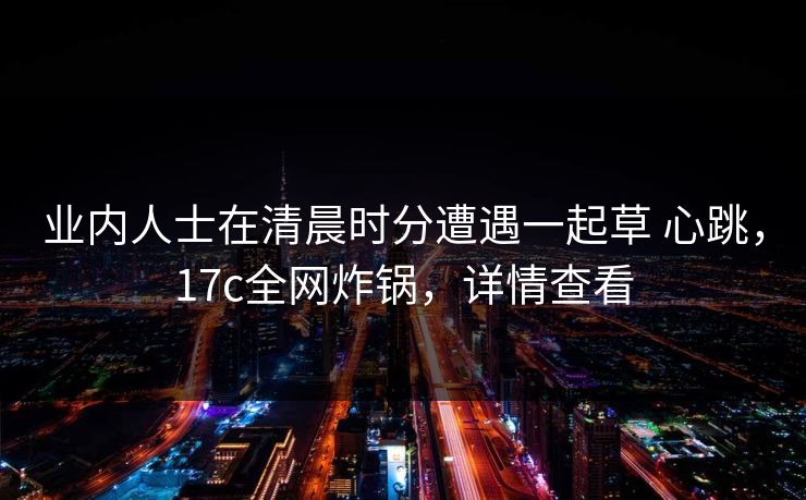 业内人士在清晨时分遭遇一起草 心跳，17c全网炸锅，详情查看