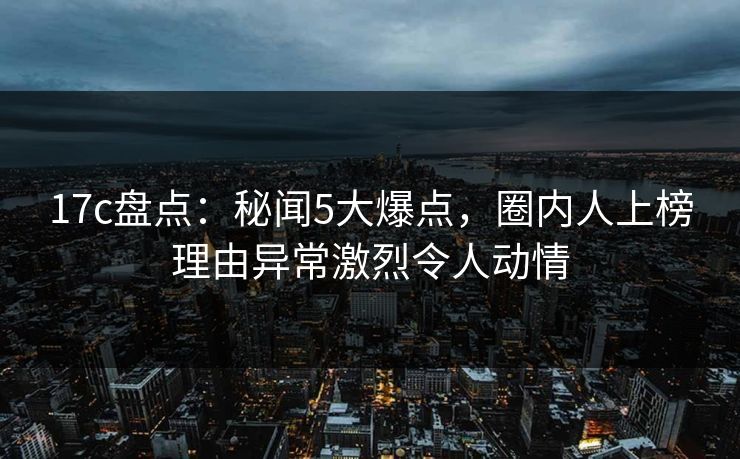 17c盘点：秘闻5大爆点，圈内人上榜理由异常激烈令人动情