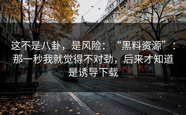 这不是八卦，是风险：“黑料资源”：那一秒我就觉得不对劲，后来才知道是诱导下载