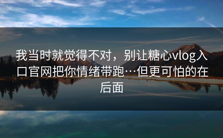 我当时就觉得不对，别让糖心vlog入口官网把你情绪带跑…但更可怕的在后面
