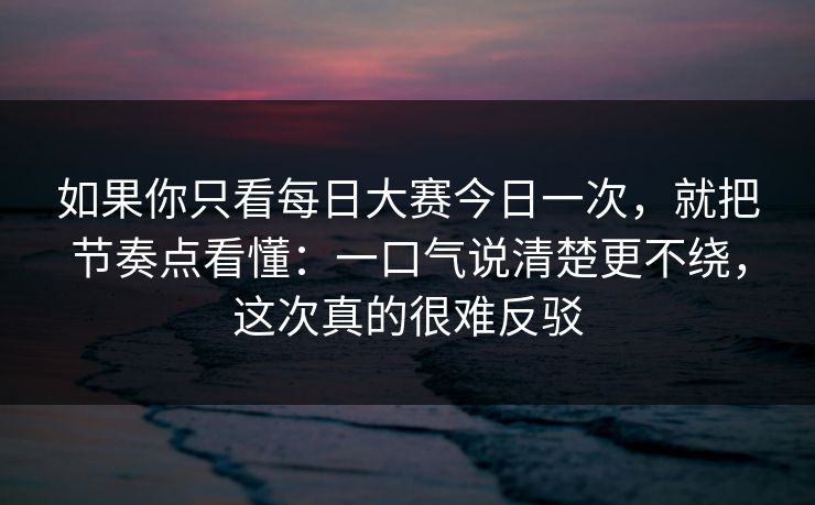 如果你只看每日大赛今日一次，就把节奏点看懂：一口气说清楚更不绕，这次真的很难反驳