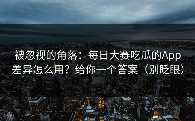 被忽视的角落：每日大赛吃瓜的App差异怎么用？给你一个答案（别眨眼）