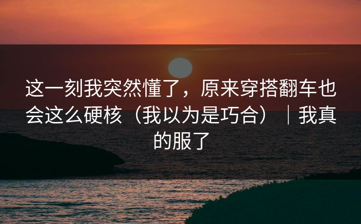 这一刻我突然懂了，原来穿搭翻车也会这么硬核（我以为是巧合）｜我真的服了