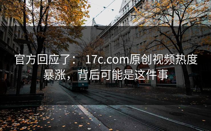 官方回应了： 17c.com原创视频热度暴涨，背后可能是这件事