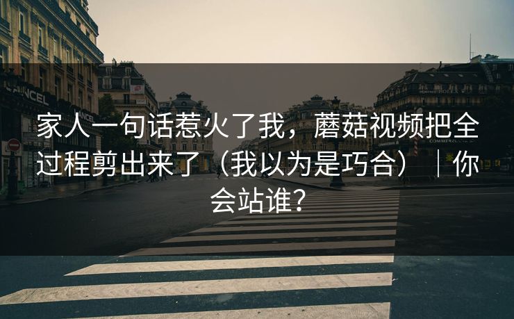 家人一句话惹火了我，蘑菇视频把全过程剪出来了（我以为是巧合）｜你会站谁？