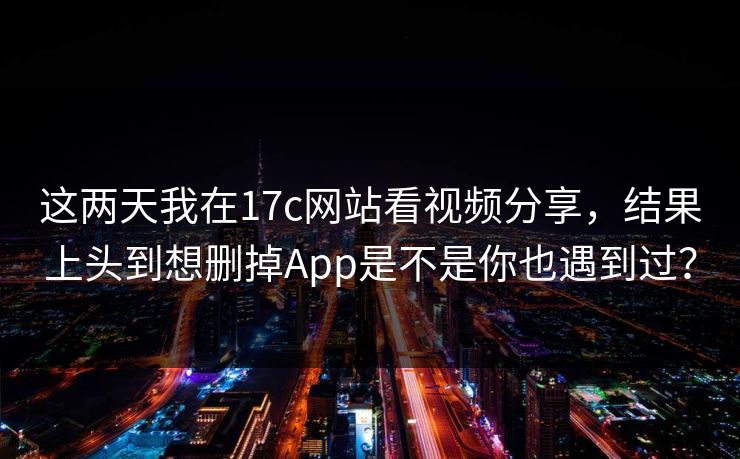 这两天我在17c网站看视频分享，结果上头到想删掉App是不是你也遇到过？