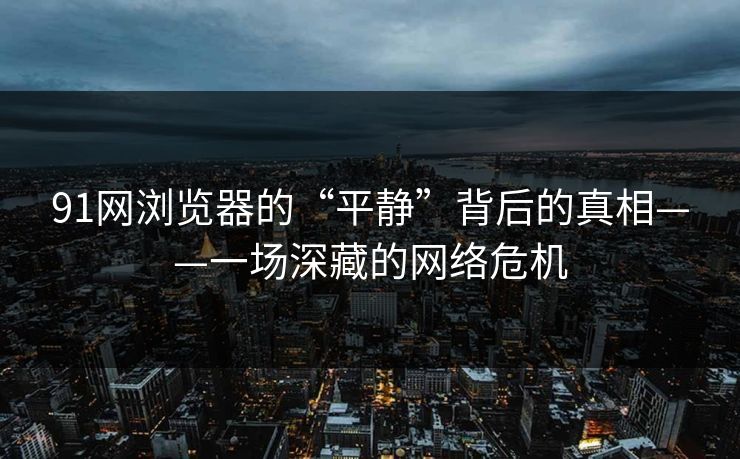 91网浏览器的“平静”背后的真相——一场深藏的网络危机
